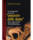 Sconcertante Storia Del Concerto Delle Dame. Potere, Amore, Intrighi, Delitti Nella Ferrara Del Rinascimento di Calcaterra Francesco - libri